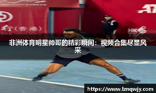 非洲体育明星帅哥的精彩瞬间：视频合集尽显风采